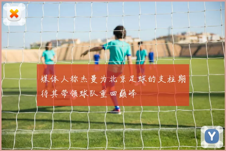 媒体人称杰曼为北京足球的支柱期待其带领球队重回巅峰