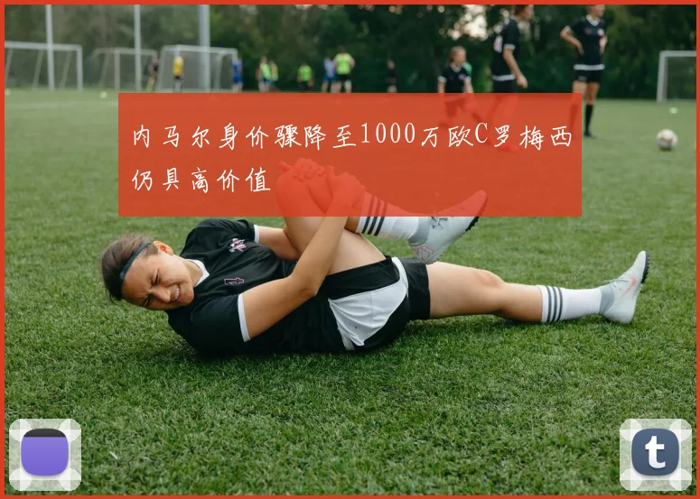 内马尔身价骤降至1000万欧C罗梅西仍具高价值