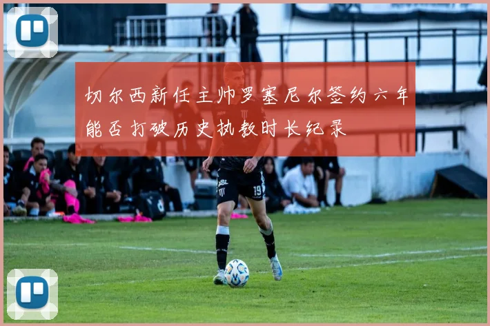 切尔西新任主帅罗塞尼尔签约六年能否打破历史执教时长纪录