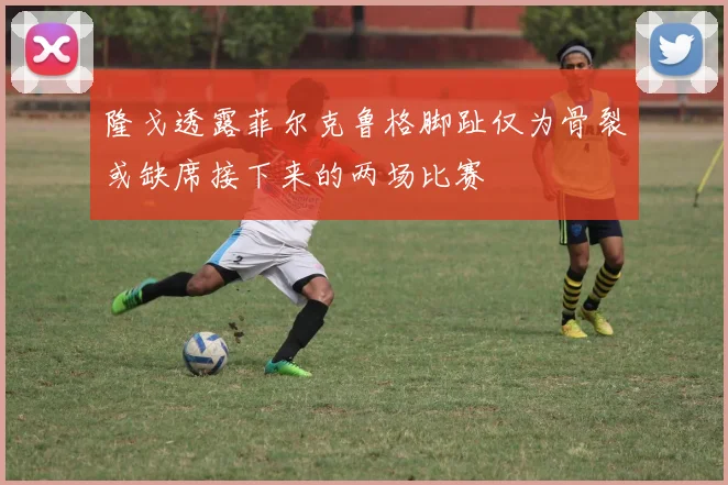 隆戈透露菲尔克鲁格脚趾仅为骨裂或缺席接下来的两场比赛