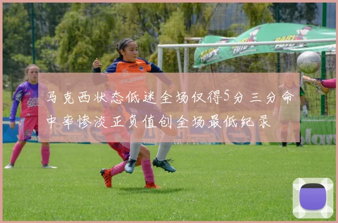 马克西状态低迷全场仅得5分三分命中率惨淡正负值创全场最低纪录