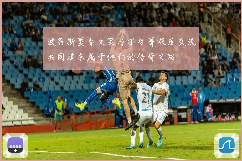 波蒂斯夏季决策与字母哥深度交流共同追求属于他们的传奇之路