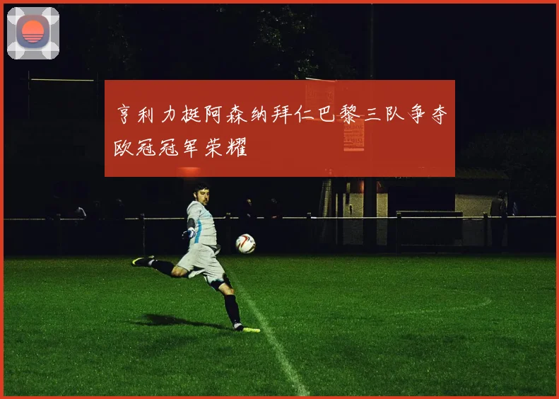 亨利力挺阿森纳拜仁巴黎三队争夺欧冠冠军荣耀