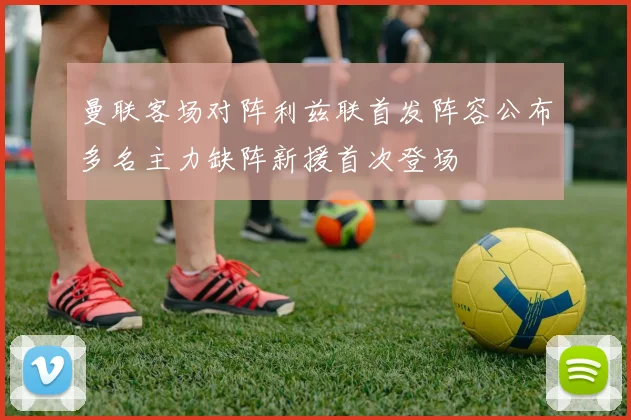 曼联客场对阵利兹联首发阵容公布多名主力缺阵新援首次登场