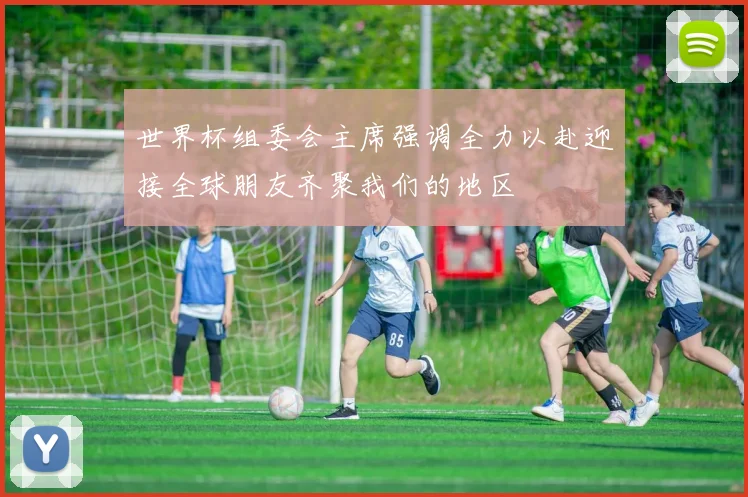 世界杯组委会主席强调全力以赴迎接全球朋友齐聚我们的地区