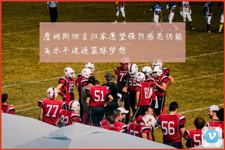 詹姆斯坦言归家愿望强烈感恩仍能高水平追逐篮球梦想