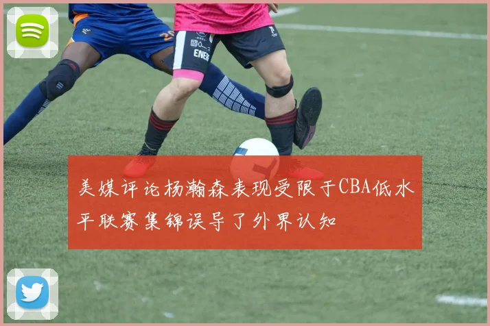 美媒评论杨瀚森表现受限于CBA低水平联赛集锦误导了外界认知