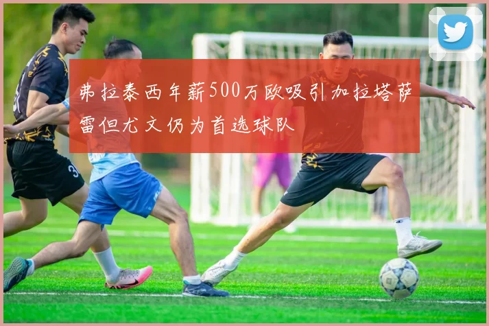 弗拉泰西年薪500万欧吸引加拉塔萨雷但尤文仍为首选球队