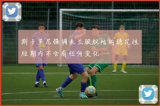 斯卡罗尼强调米兰股权结构稳定性短期内不会有任何变化