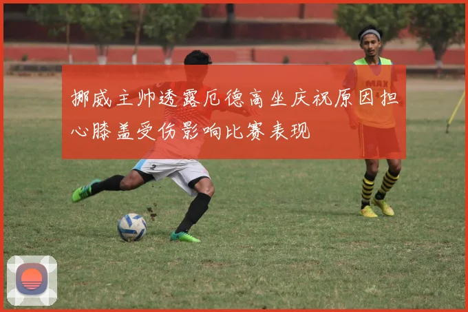 挪威主帅透露厄德高坐庆祝原因担心膝盖受伤影响比赛表现