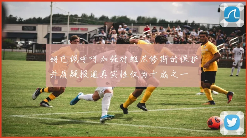 姆巴佩呼吁加强对维尼修斯的保护并质疑报道真实性仅为十成之一