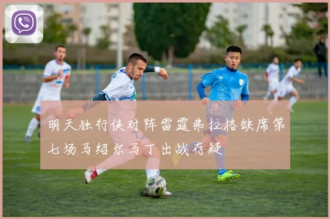 明天独行侠对阵雷霆弗拉格缺席第七场马绍尔马丁出战存疑