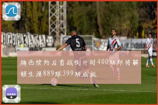 梅西续约后首战倒计时400助即将解锁生涯889球399助成就