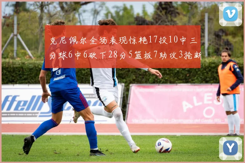 克尼佩尔全场表现惊艳17投10中三分球6中6砍下28分5篮板7助攻3抢断正负值高达18
