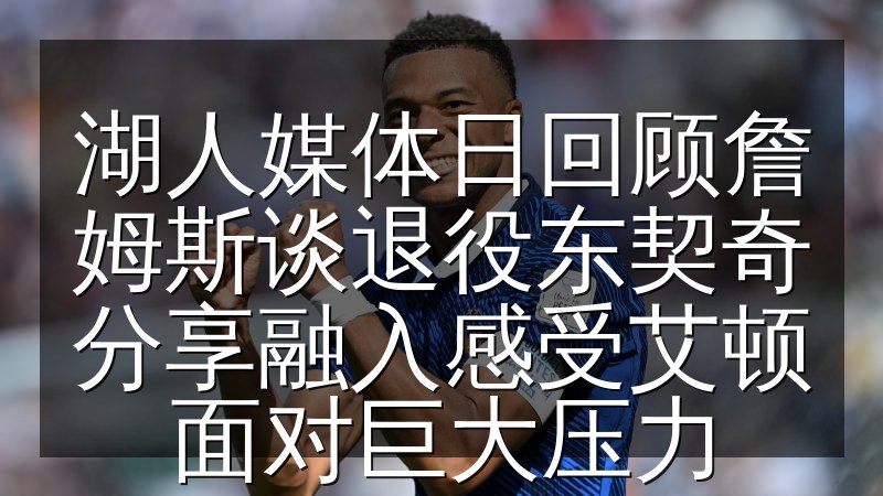 湖人媒体日回顾詹姆斯谈退役东契奇分享融入感受艾顿面对巨大压力