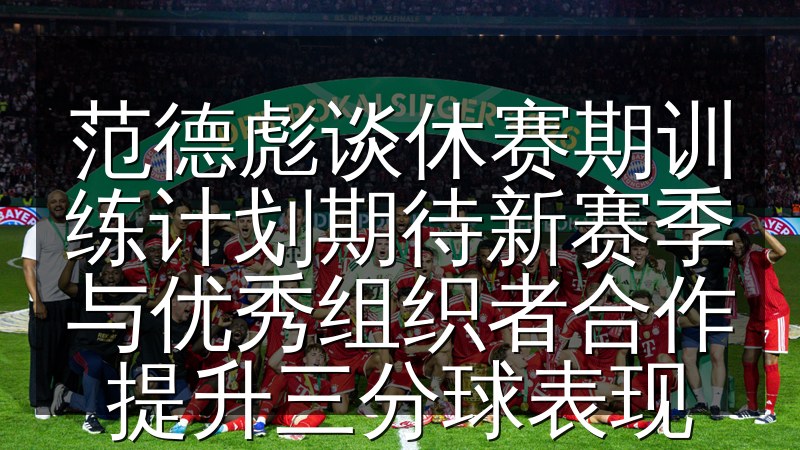范德彪谈休赛期训练计划期待新赛季与优秀组织者合作提升三分球表现