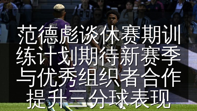 范德彪谈休赛期训练计划期待新赛季与优秀组织者合作提升三分球表现